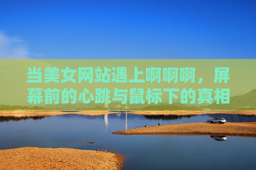 当美女网站遇上啊啊啊,屏幕前的心跳与鼠标下的真相 当美女网站遇上啊啊啊,屏幕前的心跳与鼠标下的真相