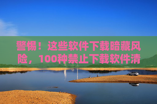 警惕!这些软件下载暗藏风险,100种禁止下载软件清单与识别指南 警惕!这些软件下载暗藏风险,100种禁止下载软件清单与识别指南