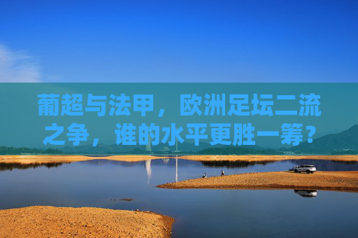 葡超与法甲,欧洲足坛二流之争,谁的水平更胜一筹? 葡超与法甲,欧洲足坛二流之争,谁的水平更胜一筹?