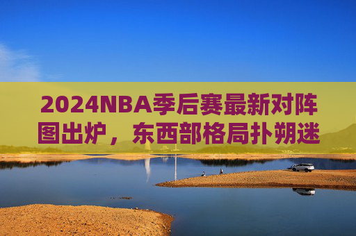 2024NBA季后赛最新对阵图出炉,东西部格局扑朔迷离,黑马与豪门谁能笑到最后? 2024NBA季后赛最新对阵图出炉,东西部格局扑朔迷离,黑马与豪门谁能笑到最后?