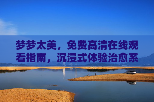 梦梦太美，免费高清在线观看指南，沉浸式体验治愈系视听盛宴