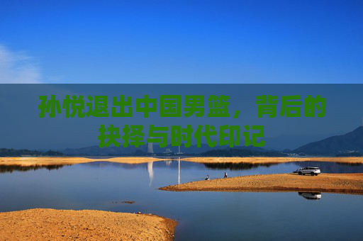 孙悦退出中国男篮,背后的抉择与时代印记 孙悦退出中国男篮,背后的抉择与时代印记