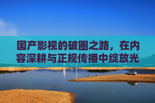 国产影视的破圈之路,在内容深耕与正规传播中绽放光彩 国产影视的破圈之路,在内容深耕与正规传播中绽放光彩