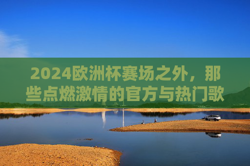 2024欧洲杯赛场之外,那些点燃激情的官方与热门歌曲 2024欧洲杯赛场之外,那些点燃激情的官方与热门歌曲