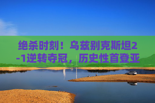 绝杀时刻！乌兹别克斯坦2-1逆转夺冠，历史性首登亚洲之巅！