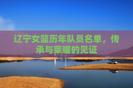 辽宁女篮历年队员名单,传承与荣耀的见证 辽宁女篮历年队员名单,传承与荣耀的见证
