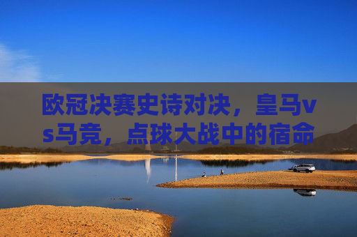 欧冠决赛史诗对决，皇马vs马竞，点球大战中的宿命与救赎