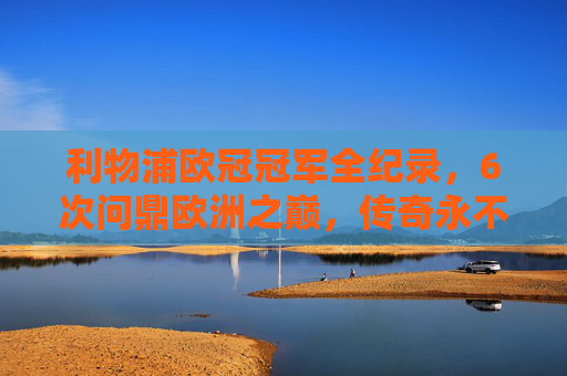 利物浦欧冠冠军全纪录,6次问鼎欧洲之巅,传奇永不落幕 利物浦欧冠冠军全纪录,6次问鼎欧洲之巅,传奇永不落幕