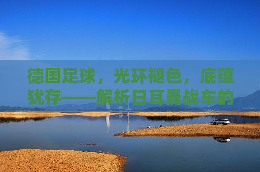 德国足球,光环褪色,底蕴犹存——解析日耳曼战车的当下与未来 德国足球,光环褪色,底蕴犹存——解析日耳曼战车的当下与未来