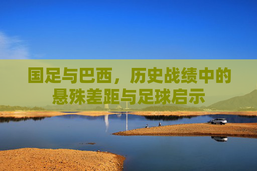 国足与巴西，历史战绩中的悬殊差距与足球启示