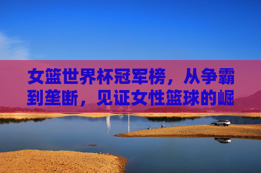 女篮世界杯冠军榜，从争霸到垄断，见证女性篮球的崛起与辉煌