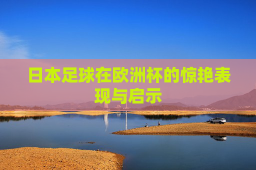 日本足球在欧洲杯的惊艳表现与启示 日本足球在欧洲杯的惊艳表现与启示