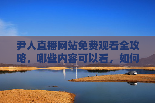 尹人直播网站免费观看全攻略,哪些内容可以看,如何安全畅享? 尹人直播网站免费观看全攻略,哪些内容可以看,如何安全畅享?