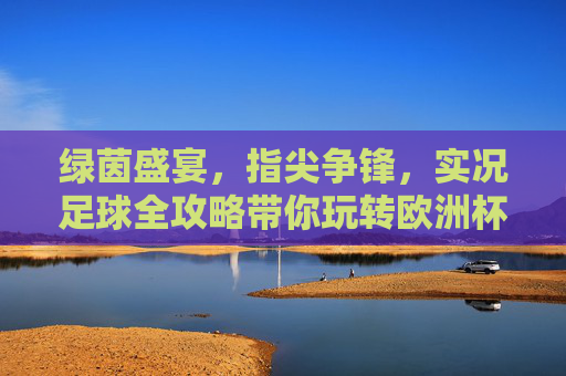 绿茵盛宴,指尖争锋,实况足球全攻略带你玩转欧洲杯 绿茵盛宴,指尖争锋,实况足球全攻略带你玩转欧洲杯