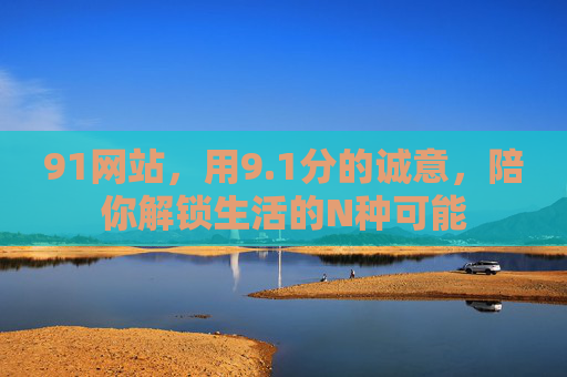 91网站,用9.1分的诚意,陪你解锁生活的N种可能 91网站,用9.1分的诚意,陪你解锁生活的N种可能