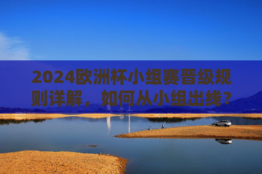 2024欧洲杯小组赛晋级规则详解,如何从小组出线? 2024欧洲杯小组赛晋级规则详解,如何从小组出线?