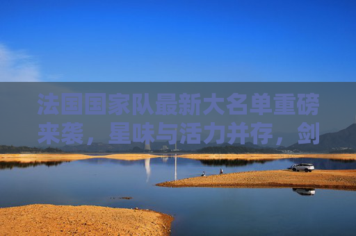 法国国家队最新大名单重磅来袭,星味与活力并存,剑指大赛荣耀 法国国家队最新大名单重磅来袭,星味与活力并存,剑指大赛荣耀