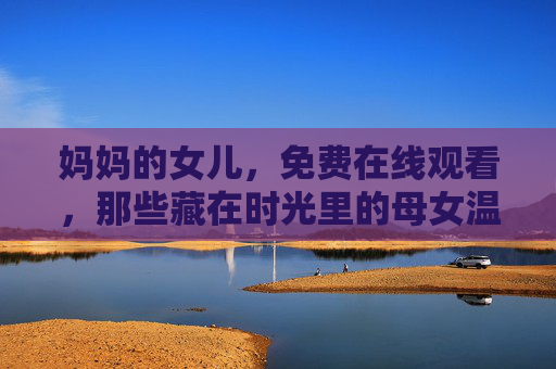 妈妈的女儿,免费在线观看,那些藏在时光里的母女温暖 妈妈的女儿,免费在线观看,那些藏在时光里的母女温暖