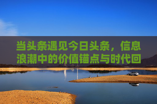 当头条遇见今日头条,信息浪潮中的价值锚点与时代回响 当头条遇见今日头条,信息浪潮中的价值锚点与时代回响