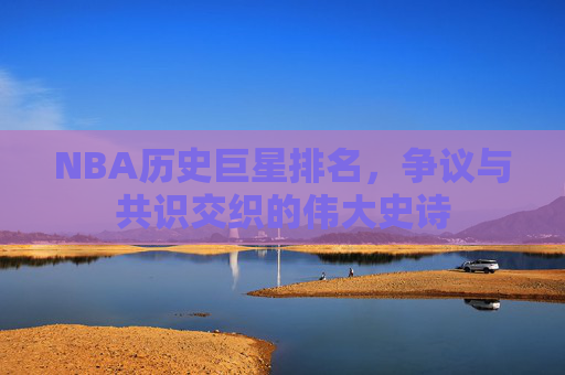 NBA历史巨星排名,争议与共识交织的伟大史诗 NBA历史巨星排名,争议与共识交织的伟大史诗