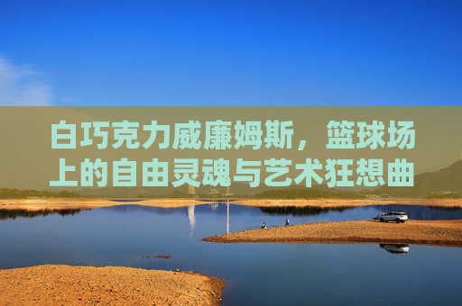 白巧克力威廉姆斯,篮球场上的自由灵魂与艺术狂想曲 白巧克力威廉姆斯,篮球场上的自由灵魂与艺术狂想曲