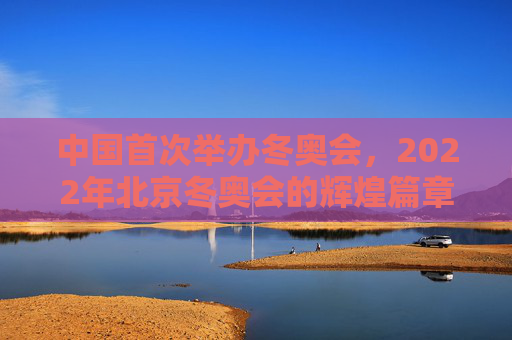 中国首次举办冬奥会,2022年北京冬奥会的辉煌篇章 中国首次举办冬奥会,2022年北京冬奥会的辉煌篇章