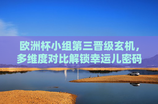 欧洲杯小组第三晋级玄机,多维度对比解锁幸运儿密码 欧洲杯小组第三晋级玄机,多维度对比解锁幸运儿密码
