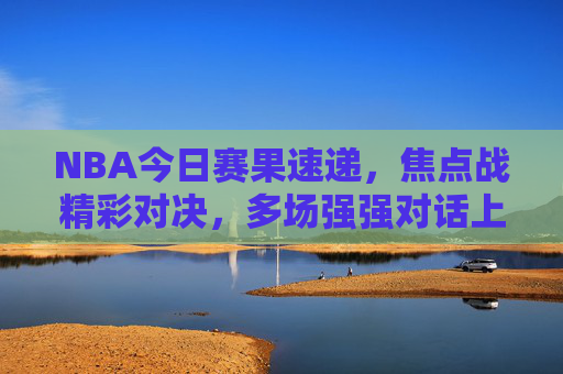 NBA今日赛果速递,焦点战精彩对决,多场强强对话上演 NBA今日赛果速递,焦点战精彩对决,多场强强对话上演