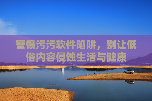 警惕污污软件陷阱，别让低俗内容侵蚀生活与健康