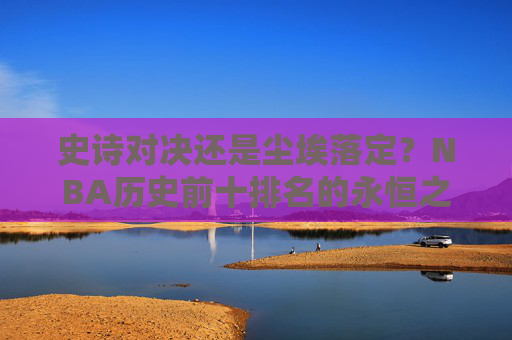 史诗对决还是尘埃落定?NBA历史前十排名的永恒之辩 史诗对决还是尘埃落定?NBA历史前十排名的永恒之辩