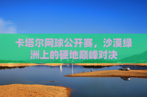 卡塔尔网球公开赛，沙漠绿洲上的硬地巅峰对决