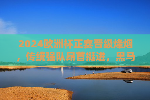 2024欧洲杯正赛晋级烽烟，传统强队昂首挺进，黑马逆袭点燃夏夜激情