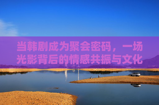 当韩剧成为聚会密码,一场光影背后的情感共振与文化共鸣 当韩剧成为聚会密码,一场光影背后的情感共振与文化共鸣