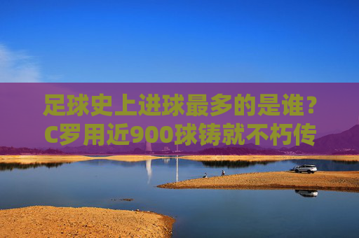 足球史上进球最多的是谁？C罗用近900球铸就不朽传奇