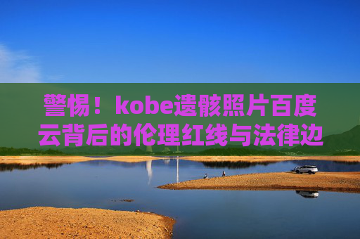 警惕！kobe遗骸照片百度云背后的伦理红线与法律边界