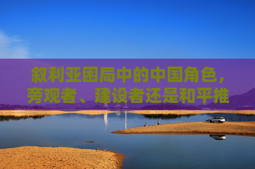 叙利亚困局中的中国角色,旁观者、建设者还是和平推手? 叙利亚困局中的中国角色,旁观者、建设者还是和平推手?