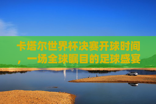 卡塔尔世界杯决赛开球时间,一场全球瞩目的足球盛宴准时上演 卡塔尔世界杯决赛开球时间,一场全球瞩目的足球盛宴准时上演