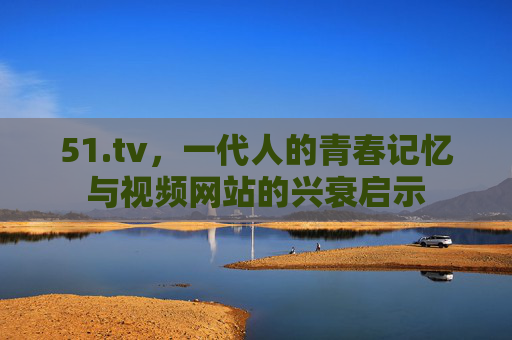 51.tv，一代人的青春记忆与视频网站的兴衰启示