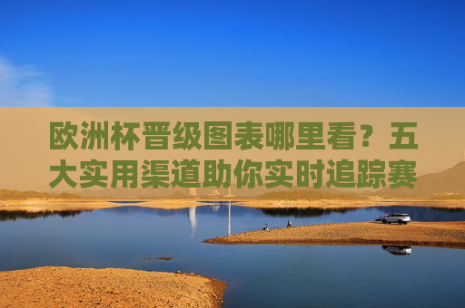 欧洲杯晋级图表哪里看？五大实用渠道助你实时追踪赛事进程