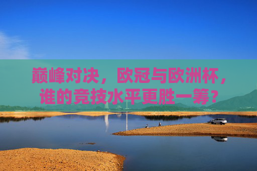 巅峰对决,欧冠与欧洲杯,谁的竞技水平更胜一筹? 巅峰对决,欧冠与欧洲杯,谁的竞技水平更胜一筹?