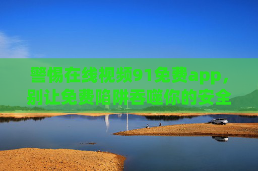 警惕在线视频91免费app，别让免费陷阱吞噬你的安全与法律底线