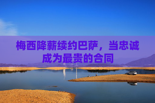 梅西降薪续约巴萨,当忠诚成为最贵的合同 梅西降薪续约巴萨,当忠诚成为最贵的合同