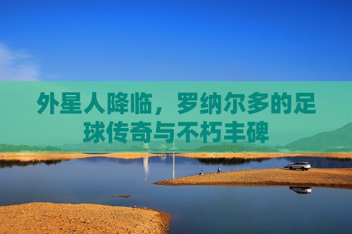 外星人降临,罗纳尔多的足球传奇与不朽丰碑 外星人降临,罗纳尔多的足球传奇与不朽丰碑