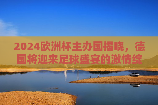 2024欧洲杯主办国揭晓，德国将迎来足球盛宴的激情绽放