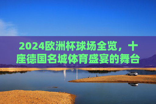 2024欧洲杯球场全览,十座德国名城体育盛宴的舞台 2024欧洲杯球场全览,十座德国名城体育盛宴的舞台