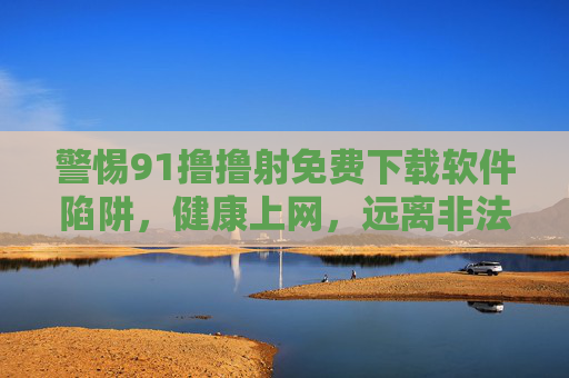 警惕91撸撸射免费下载软件陷阱，健康上网，远离非法内容