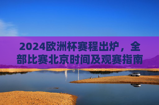 2024欧洲杯赛程出炉，全部比赛北京时间及观赛指南
