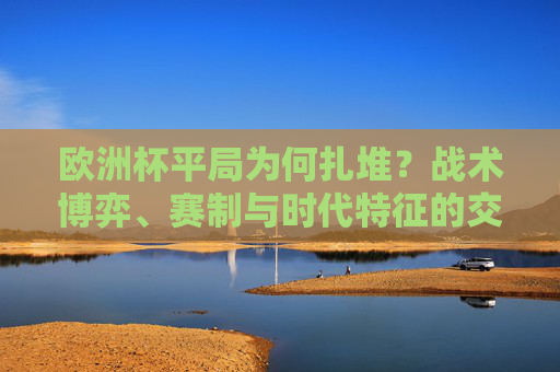 欧洲杯平局为何扎堆?战术博弈、赛制与时代特征的交织 欧洲杯平局为何扎堆?战术博弈、赛制与时代特征的交织