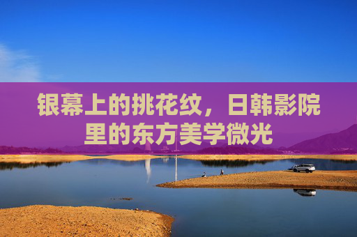 银幕上的挑花纹,日韩影院里的东方美学微光 银幕上的挑花纹,日韩影院里的东方美学微光