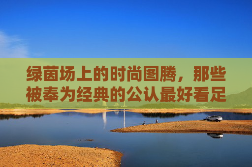绿茵场上的时尚图腾，那些被奉为经典的公认最好看足球球衣